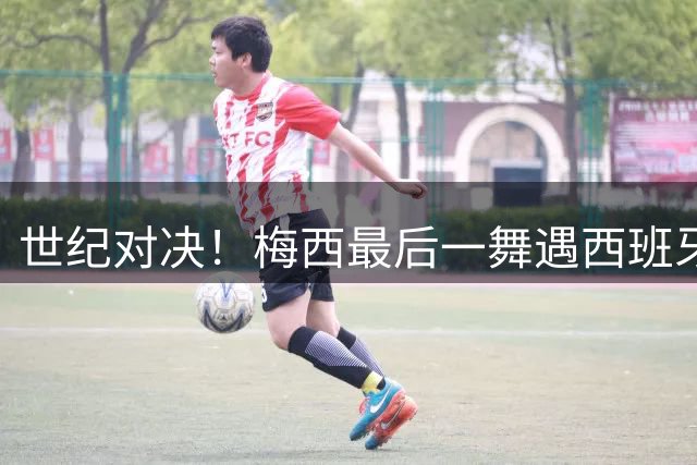 世纪对决！梅西最后一舞遇西班牙新王 世界杯决赛上演王权更迭战