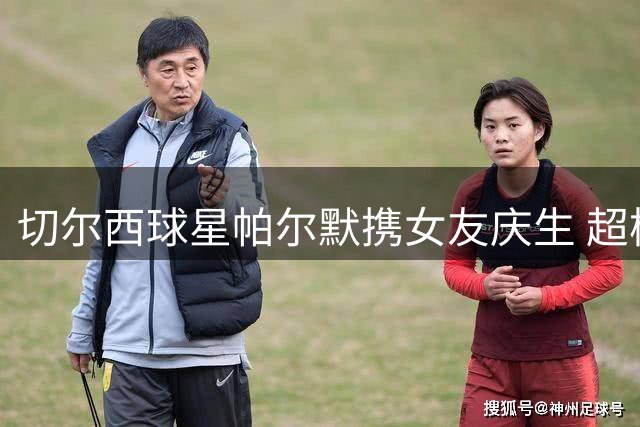 切尔西球星帕尔默携女友庆生 超模透视装造型引爆社交媒体