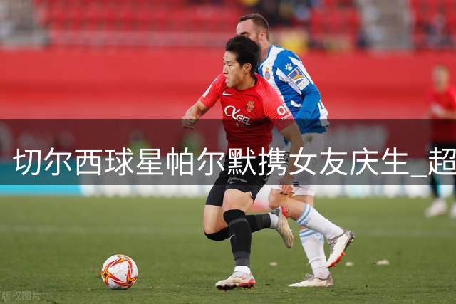 切尔西球星帕尔默携女友庆生 超模透视装造型引爆社交媒体