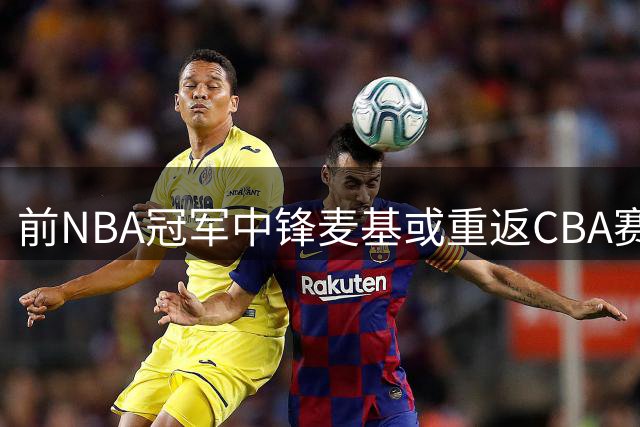 前NBA冠军中锋麦基或重返CBA赛场 多家俱乐部展开争夺