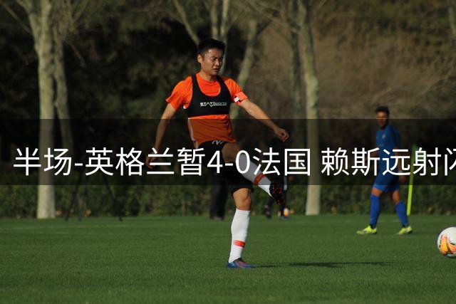 半场-英格兰暂4-0法国 赖斯远射闪击+助攻孔萨头球破门萨卡双响