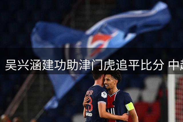 吴兴涵建功助津门虎追平比分 中超新援收获队处子球