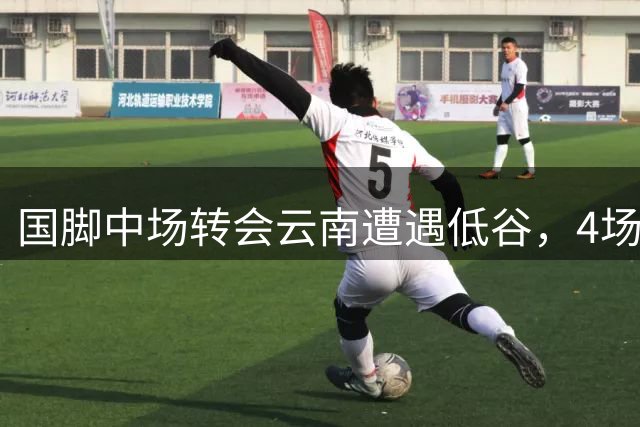 国脚中场转会云南遭遇低谷，4场仅出场1分钟引发热议