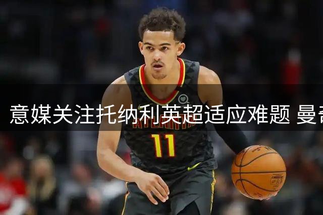 意媒关注托纳利英超适应难题 曼奇尼面临用人考量