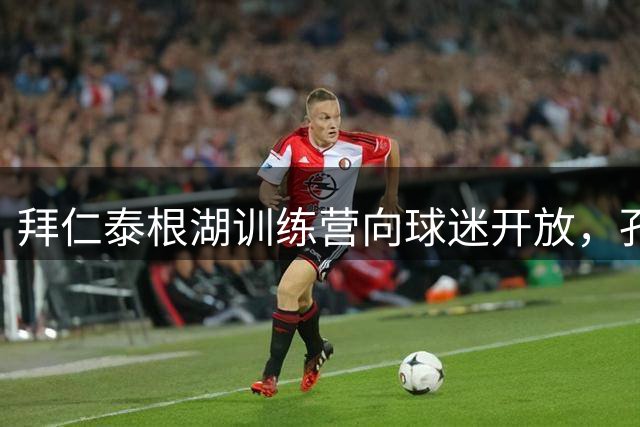 拜仁泰根湖训练营向球迷开放，孔帕尼打造"零距离"体验