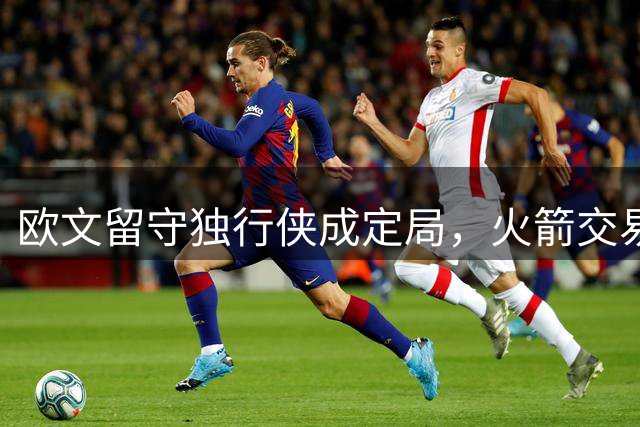欧文留守独行侠成定局，火箭交易梦恐落空