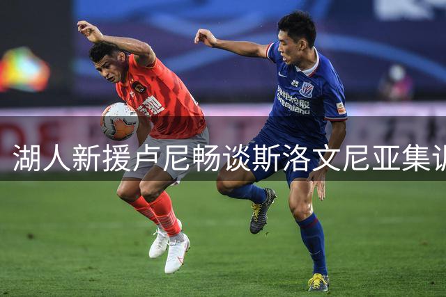 湖人新援卢尼畅谈斯洛文尼亚集训：与东契奇并肩训练令人期待
