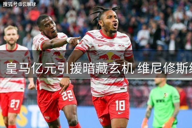 皇马亿元引援暗藏玄机 维尼修斯续约谈判面临关键转折
