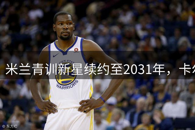 米兰青训新星续约至2031年，卡尔迪纳莱揭示俱乐部未来战略