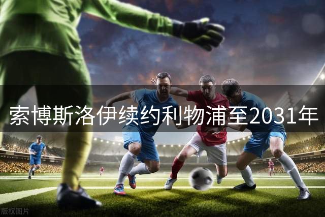 索博斯洛伊续约利物浦至2031年 经纪人驳斥副队长传闻