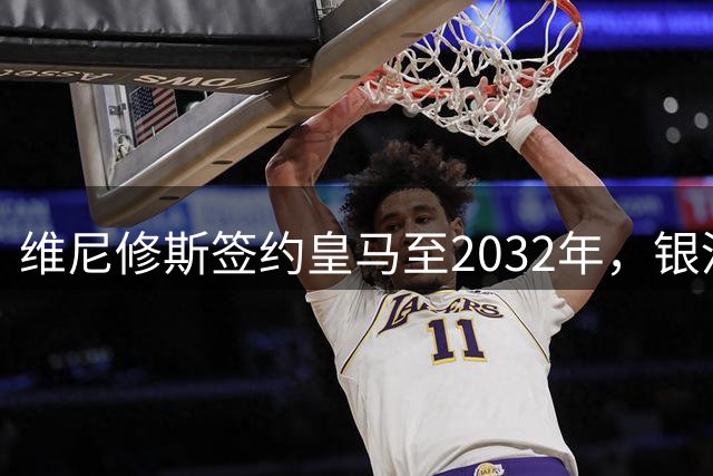 维尼修斯签约皇马至2032年，银河战舰迎来核心球员长期驻守