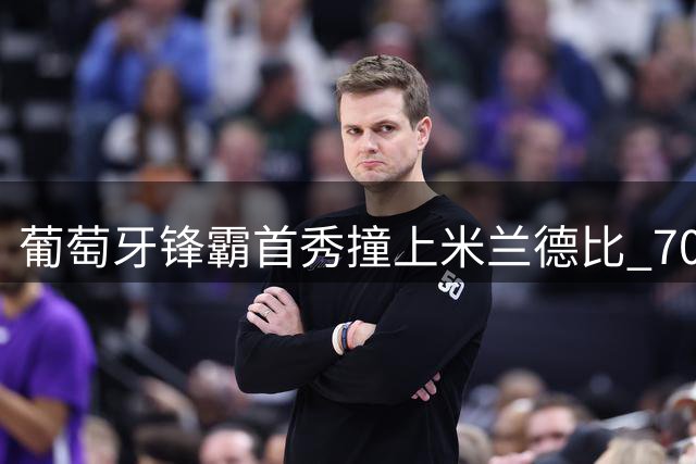 葡萄牙锋霸首秀撞上米兰德比 7000万先生能否惊艳亮相？