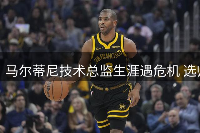 马尔蒂尼技术总监生涯遇危机 选帅风波恐致其提前离任