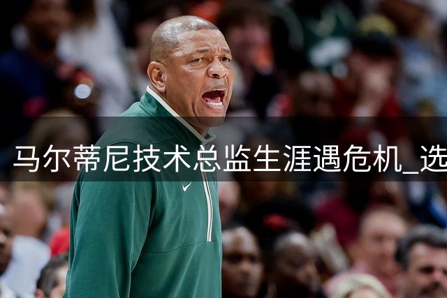 马尔蒂尼技术总监生涯遇危机 选帅风波恐致其提前离任