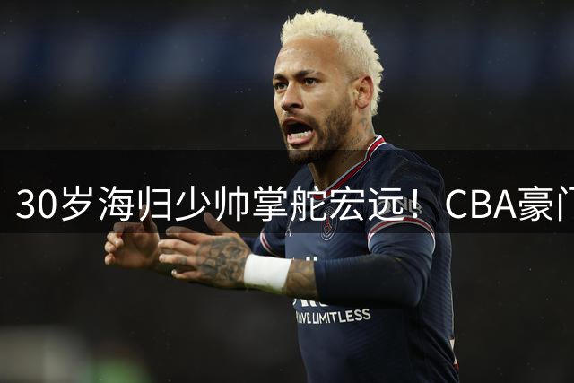 30岁海归少帅掌舵宏远！CBA豪门效仿辽篮开启管理新模式