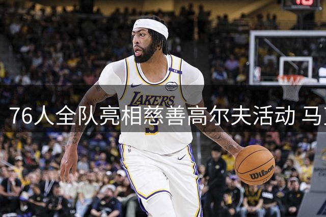76人全队亮相慈善高尔夫活动 马克西基金会筹款气氛热烈