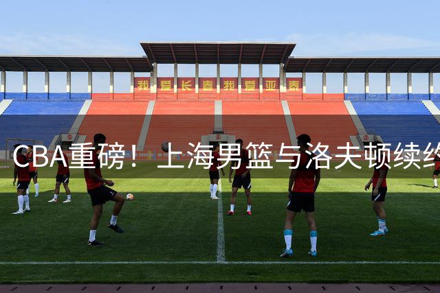 CBA重磅！上海男篮与洛夫顿续约陷僵局 广东山东或成潜在下家