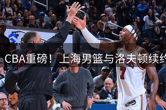 CBA重磅！上海男篮与洛夫顿续约陷僵局 广东山东或成潜在下家